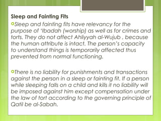 Sleep and Fainting Fits
Sleep and fainting fits have relevancy for the
purpose of ‘Ibadah (worship) as well as for crimes and
torts. They do not affect Ahliyyah al-Wujub , because
the human attribute is intact. The person’s capacity
to understand things is temporarily affected thus
prevented from normal functioning.
There is no liability for punishments and transactions
against the person in a sleep or fainting fit. If a person
while sleeping falls on a child and kills it no liability will
be imposed against him except compensation under
the law of tort according to the governing principle of
Qatil be al-Sabah.
 