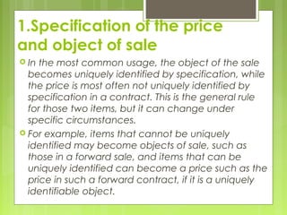 1.Specification of the price
and object of sale
 In the most common usage, the object of the sale
becomes uniquely identified by specification, while
the price is most often not uniquely identified by
specification in a contract. This is the general rule
for those two items, but it can change under
specific circumstances.
 For example, items that cannot be uniquely
identified may become objects of sale, such as
those in a forward sale, and items that can be
uniquely identified can become a price such as the
price in such a forward contract, if it is a uniquely
identifiable object.
 