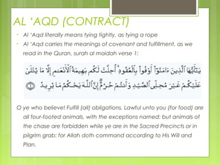 AL ‘AQD (CONTRACT)
• Al ‘Aqd literally means tying tightly, as tying a rope
• Al ‘Aqd carries the meanings of covenant and fulfillment, as we
read in the Quran, surah al maidah verse 1:
O ye who believe! Fulfill (all) obligations. Lawful unto you (for food) are
all four-footed animals, with the exceptions named: but animals of
the chase are forbidden while ye are in the Sacred Precincts or in
pilgrim grab: for Allah doth command according to His Will and
Plan.
 