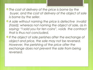  The cost of delivery of the price is borne by the
buyer, and the cost of delivery of the object of sale
is borne by the seller.
 A sale without naming the price is defective invalid
(fasid); whereas not naming the object of sale, as in
saying: “I sold you for ten coins”, voids the contract
that is thus not concluded.
 If the object of sale perishes after the exchange of
object and price, the sale may not be reversed.
However, the perishing of the price after the
exchange does not prevent the sale from being
reversed.
 