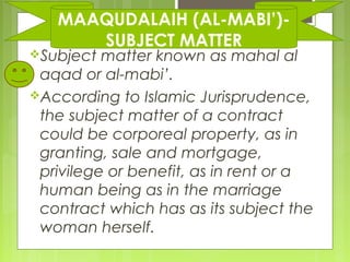 Subject matter known as mahal al
aqad or al-mabi’.
According to Islamic Jurisprudence,
the subject matter of a contract
could be corporeal property, as in
granting, sale and mortgage,
privilege or benefit, as in rent or a
human being as in the marriage
contract which has as its subject the
woman herself.
MAAQUDALAIH (AL-MABI’)-
SUBJECT MATTER
 
