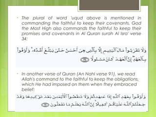 • The plural of word 'uqud above is mentioned in
commanding the faithful to keep their covenants. God
the Most High also commands the faithful to keep their
promises and covenants in Al Quran surah Al Isra' verse
34:
• In another verse of Quran (An Nahl verse 91), we read
Allah's command to the faithful to keep the obligations,
which He had imposed on them when they embraced
belief:
 