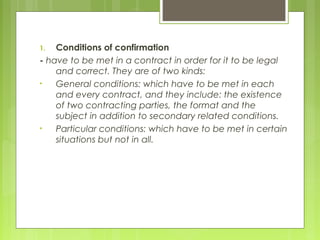 1. Conditions of confirmation
- have to be met in a contract in order for it to be legal
and correct. They are of two kinds:
• General conditions: which have to be met in each
and every contract, and they include: the existence
of two contracting parties, the format and the
subject in addition to secondary related conditions.
• Particular conditions: which have to be met in certain
situations but not in all.
 