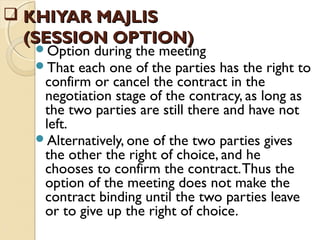  KHIYAR MAJLISKHIYAR MAJLIS
(SESSION OPTION)(SESSION OPTION)
Option during the meeting
That each one of the parties has the right to
confirm or cancel the contract in the
negotiation stage of the contracy, as long as
the two parties are still there and have not
left.
Alternatively, one of the two parties gives
the other the right of choice, and he
chooses to confirm the contract.Thus the
option of the meeting does not make the
contract binding until the two parties leave
or to give up the right of choice.
 