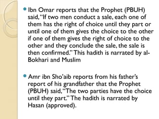 Ibn Omar reports that the Prophet (PBUH)
said,“If two men conduct a sale, each one of
them has the right of choice until they part or
until one of them gives the choice to the other
if one of them gives the right of choice to the
other and they conclude the sale, the sale is
then confirmed.” This hadith is narrated by al-
Bokhari and Muslim
Amr ibn Sho’aib reports from his father’s
report of his grandfather that the Prophet
(PBUH) said,“The two parties have the choice
until they part.” The hadith is narrated by
Hasan (approved).
 