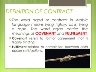 DEFINITION OF CONTRACT
The word aqad or contract in Arabic
language means tying tightly, as in tying
a rope. The word aqad carries the
meanings of COVENANT and FULFILLMENT.
 Covenant refers to formal agreement that is
legally binding.
 Fulfilment related to completion between both
parties satisfactions.
 