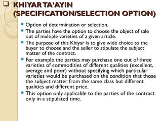  KHIYARTA’AYINKHIYARTA’AYIN
(SPECIFICATION/SELECTION OPTION)(SPECIFICATION/SELECTION OPTION)
 Option of determination or selection.
 The parties have the option to choose the object of sale
out of multiple varieties of a given article.
 The purpose of this Khiyar is to give wide choice to the
buyer to choose and the seller to stipulate the subject
matter of the contract.
For example the parties may purchase one out of three
varieties of commodities of different qualities (excellent,
average and poor) without specifying which particular
varieties would be purchased on the condition that those
the subject matter from the same class but different
qualities and different price.
This option only applicable to the parties of the contract
only in a stipulated time.
 