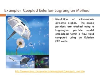 Example: Coupled Eulerian-Lagrangian Method
 Simulation of micron-scale
airborne probes. The probe
positions are tracked using a
Lagrangian particle model
embedded within a flow field
computed using an Eulerian
CFD code.
http://www.ensco.com/products/atmospheric/gem/gem_ovr.htm
 