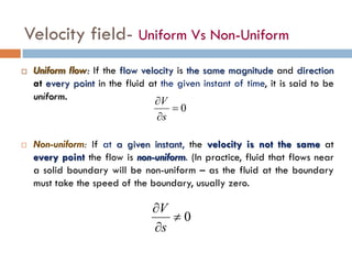 Velocity field- Uniform Vs Non-Uniform
 Uniform flow: If the flow velocity is the same magnitude and direction
at every point in the fluid at the given instant of time, it is said to be
uniform.
 Non-uniform: If at a given instant, the velocity is not the same at
every point the flow is non-uniform. (In practice, fluid that flows near
a solid boundary will be non-uniform – as the fluid at the boundary
must take the speed of the boundary, usually zero.
0=
∂
∂
s
V
0≠
∂
∂
s
V
 