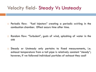 Velocity field- Steady Vs Unsteady
 Periodic flow: “fuel injectors” creating a periodic swirling in the
combustion chamber. Effect occurs time after time.
 Random flow: “Turbulent”, gusts of wind, splashing of water in the
sink
 Steady or Unsteady only pertains to fixed measurements, i.e.
exhaust temperature from a tail pipe is relatively constant “steady”;
however, if we followed individual particles of exhaust they cool!
 