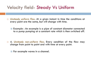 Velocity field- Steady Vs Uniform
 Unsteady uniform flow. At a given instant in time the conditions at
every point are the same, but will change with time.
 Example : An example is a pipe of constant diameter connected
to a pump pumping at a constant rate which is then switched off.
 4. Unsteady non-uniform flow. Every condition of the flow may
change from point to point and with time at every point.
 For example waves in a channel.
 