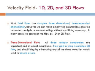 Velocity Field- 1D, 2D, and 3D Flows
 Most fluid flows are complex three dimensional, time-dependent
phenomenon, however we can make simplifying assumptions allowing
an easier analysis or understanding without sacrificing accuracy. In
many cases we can treat the flow as 1D or 2D flow.
 Three-Dimensional Flow: All three velocity components are
important and of equal magnitude. Flow past a wing is complex 3D
flow, and simplifying by eliminating any of the three velocities would
lead to severe errors.
 