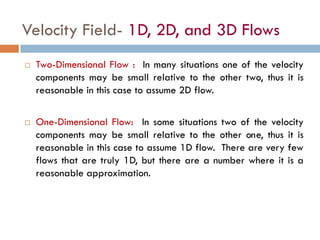 Velocity Field- 1D, 2D, and 3D Flows
 Two-Dimensional Flow : In many situations one of the velocity
components may be small relative to the other two, thus it is
reasonable in this case to assume 2D flow.
 One-Dimensional Flow: In some situations two of the velocity
components may be small relative to the other one, thus it is
reasonable in this case to assume 1D flow. There are very few
flows that are truly 1D, but there are a number where it is a
reasonable approximation.
 