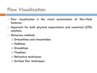Flow Visualization
 Flow visualization is the visual examination of flow-field
features.
 Important for both physical experiments and numerical (CFD)
solutions.
 Numerous methods
 Streamlines and streamtubes
 Pathlines
 Streaklines
 Timelines
 Refractive techniques
 Surface flow techniques
 