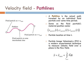 Velocity field - Pathlines
( ) ( ) ( )( ), ,particle particle particlex t y t z t
 A Pathline is the actual path
traveled by an individual fluid
particle over some time period.
 Same as the fluid particle's
material position vector
 Particle location at time t:
 Particle Image Velocimetry (PIV) is
a modern experimental technique
to measure velocity field over a
plane in the flow field.
start
t
start
t
x x Vdt= + ∫
 
 