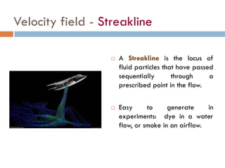 Velocity field - Streakline
 A Streakline is the locus of
fluid particles that have passed
sequentially through a
prescribed point in the flow.
 Easy to generate in
experiments: dye in a water
flow, or smoke in an airflow.
 