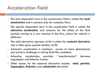 Acceleration field
 The time dependant term in the acceleration field is called the local
acceleration and is nonzero only for unsteady flows.
 The spacial dependant term in the acceleration field is called the
advective acceleration and accounts for the effect of the fluid
particle moving to a new location in the flow, where the velocity is
different.
 The total derivative operator d/dt is called the material derivative
and is often given special notation, D/Dt.
 Advective acceleration is nonlinear: source of many phenomenon
and primary challenge in solving fluid flow problems.
 Advective acceleration provides ``transformation'' between
Lagrangian and Eulerian frames.
 Other names for the material derivative include: total, particle,
Lagrangian, Eulerian, and substantial derivative.
 
