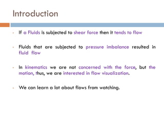 Introduction
• If a Fluids is subjected to shear force then it tends to flow
• Fluids that are subjected to pressure imbalance resulted in
fluid flow
• In kinematics we are not concerned with the force, but the
motion, thus, we are interested in flow visualization.
• We can learn a lot about flows from watching.
 