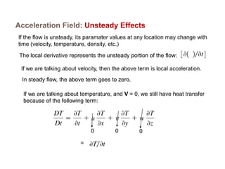 Acceleration Field: Unsteady Effects
If the flow is unsteady, its paramater values at any location may change with
time (velocity, temperature, density, etc.)
The local derivative represents the unsteady portion of the flow:
If we are talking about velocity, then the above term is local acceleration.
In steady flow, the above term goes to zero.
If we are talking about temperature, and V = 0, we still have heat transfer
because of the following term:
0 0 0
=
 