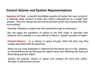 Control Volume and System Representations
Systems of Fluid: a specific identifiable quantity of matter that may consist of
a relatively large amount of mass (the earth’s atmosphere) or a single fluid
particle. They are always the same fluid particles which may interact with their
surroundings.
Control Volume: is a volume or space through which the fluid may flow,
usually associated with the geometry.
Example: following a system the fluid passing through a compressor
We can apply the equations of motion to the fluid mass to describe their
behavior, but in practice it is very difficult to follow a specific quantity of matter.
When we are most interested in determining the forces put on a fan, airplane,
or automobile by the air flow past the object rather than following the fluid as it
flows along past the object.
Identify the specific volume in space and analyze the fluid flow within,
through, or around that volume.
 