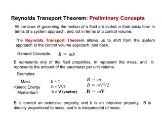 Reynolds Transport Theorem: Preliminary Concepts
All the laws of governing the motion of a fluid are stated in their basic form in
terms of a system approach, and not in terms of a control volume.
The Reynolds Transport Theorem allows us to shift from the system
approach to the control volume approach, and back.
General Concepts:
B represents any of the fluid properties, m represent the mass, and b
represents the amount of the parameter per unit volume.
Examples:
Mass b = 1
Kinetic Energy b = V2/2
Momentum b = V (vector)
B is termed an extensive property, and b is an intensive property. B is
directly proportional to mass, and b is independent of mass.
 