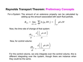 Reynolds Transport Theorem: Preliminary Concepts
For a System: The amount of an extensive property can be calculated by
adding up the amount associated with each fluid particle.
Now, the time rate of change of that system:
Now, for control volume:
For the control volume, we only integrate over the control volume, this is
different integrating over the system, though there are instance when
they could be the same.
 