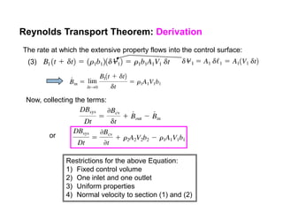 Reynolds Transport Theorem: Derivation
The rate at which the extensive property flows into the control surface:
(3)
Now, collecting the terms:
or
Restrictions for the above Equation:
1) Fixed control volume
2) One inlet and one outlet
3) Uniform properties
4) Normal velocity to section (1) and (2)
 