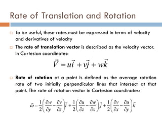 Rate of Translation and Rotation
 To be useful, these rates must be expressed in terms of velocity
and derivatives of velocity
 The rate of translation vector is described as the velocity vector.
In Cartesian coordinates:
 Rate of rotation at a point is defined as the average rotation
rate of two initially perpendicular lines that intersect at that
point. The rate of rotation vector in Cartesian coordinates:
V ui vj wk= + +
  
1 1 1
2 2 2
w v u w v u
i j k
y z z x x y
ω
   ∂ ∂ ∂ ∂ ∂ ∂ 
= − + − + −    ∂ ∂ ∂ ∂ ∂ ∂    
 
 