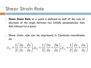 Shear Strain Rate
 Shear Strain Rate at a point is defined as half of the rate of
decrease of the angle between two initially perpendicular lines
that intersect at a point.
 Shear strain rate can be expressed in Cartesian coordinates
as:
1 1 1
, ,
2 2 2
xy zx yz
u v w u v w
y x x z z y
ε ε ε
   ∂ ∂ ∂ ∂ ∂ ∂ 
= + = + = +    ∂ ∂ ∂ ∂ ∂ ∂    
 