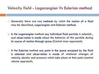 Velocity field - Lagarangian Vs Eulerian method
 Generally there are two methods by which the motion of a fluid
may be described, Lagarangian and Eulerian method.
 In the Lagarangian method any individual fluid particle is selected ,
and observation is made about the behavior of this particle during
its course of motion through space (Control mass approach).
 In the Eulerian method any point in the space occupied by the fluid
is selected and observation is made of whatever changes of
velocity, density and pressure which take place at that point (control
volume approach).
 