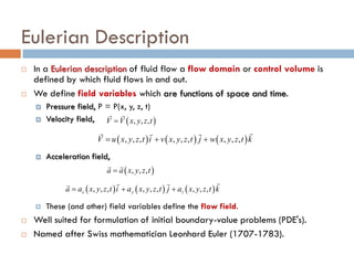 Eulerian Description
 In a Eulerian description of fluid flow a flow domain or control volume is
defined by which fluid flows in and out.
 We define field variables which are functions of space and time.
 Pressure field, P = P(x, y, z, t)
 Velocity field,
 Acceleration field,
 These (and other) field variables define the flow field.
 Well suited for formulation of initial boundary-value problems (PDE's).
 Named after Swiss mathematician Leonhard Euler (1707-1783).
( ) ( ) ( ), , , , , , , , ,V u x y z t i v x y z t j w x y z t k= + +
  
( ) ( ) ( ), , , , , , , , ,x y za a x y z t i a x y z t j a x y z t k= + +
 
( ), , ,a a x y z t=
 
( ), , ,V V x y z t=
 
 