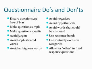 Questionnaire Do’s and Don’ts
Ensure questions are
free of bias
Make questions simple
Make questions specific
Avoid jargon
Avoid sophisticated
words
Avoid ambiguous words
Avoid negatives
Avoid hypotheticals
Avoid words that could
be misheard
Use response bands
Use mutually exclusive
categories
Allow for “other” in fixed
response questions
 