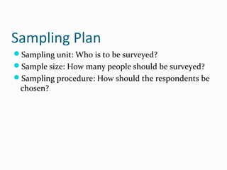 Sampling Plan
Sampling unit: Who is to be surveyed?
Sample size: How many people should be surveyed?
Sampling procedure: How should the respondents be
chosen?
 