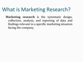 What is Marketing Research?
Marketing research is the systematic design,
collection, analysis, and reporting of data and
findings relevant to a specific marketing situation
facing the company.
 