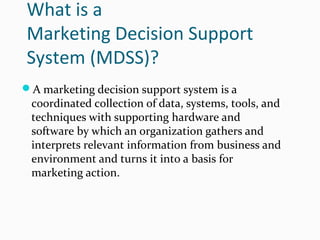 What is a
Marketing Decision Support
System (MDSS)?
A marketing decision support system is a
coordinated collection of data, systems, tools, and
techniques with supporting hardware and
software by which an organization gathers and
interprets relevant information from business and
environment and turns it into a basis for
marketing action.
 