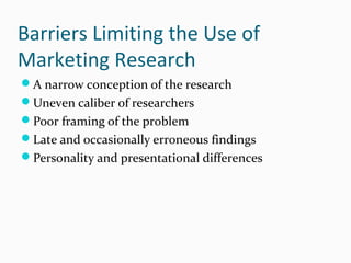 Barriers Limiting the Use of
Marketing Research
A narrow conception of the research
Uneven caliber of researchers
Poor framing of the problem
Late and occasionally erroneous findings
Personality and presentational differences
 