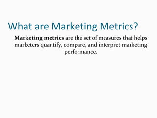 What are Marketing Metrics?
Marketing metrics are the set of measures that helps
marketers quantify, compare, and interpret marketing
performance.
 