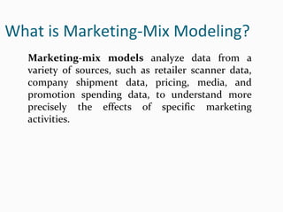 What is Marketing-Mix Modeling?
Marketing-mix models analyze data from a
variety of sources, such as retailer scanner data,
company shipment data, pricing, media, and
promotion spending data, to understand more
precisely the effects of specific marketing
activities.
 