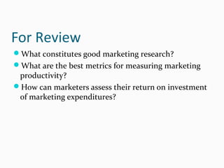 For Review
What constitutes good marketing research?
What are the best metrics for measuring marketing
productivity?
How can marketers assess their return on investment
of marketing expenditures?
 