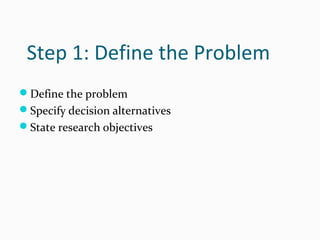Step 1: Define the Problem
Define the problem
Specify decision alternatives
State research objectives
 
