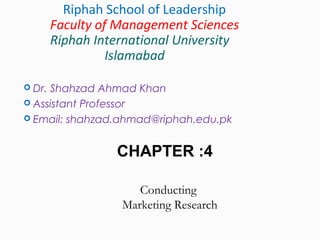 Dr. Shahzad Ahmad Khan
 Assistant Professor
 Email: shahzad.ahmad@riphah.edu.pk
Riphah School of Leadership
Faculty of Management Sciences
Riphah International University
Islamabad
CHAPTER :4
Conducting
Marketing Research
 