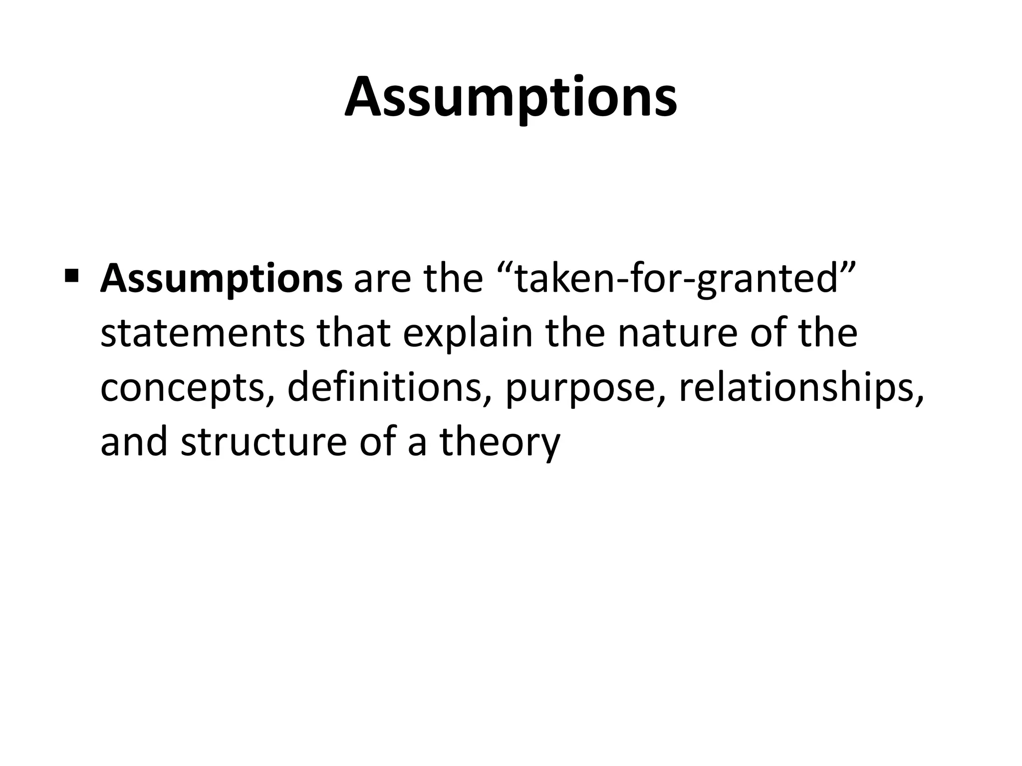 Assumptions
 Assumptions are the “taken-for-granted”
statements that explain the nature of the
concepts, definitions, purpose, relationships,
and structure of a theory
 