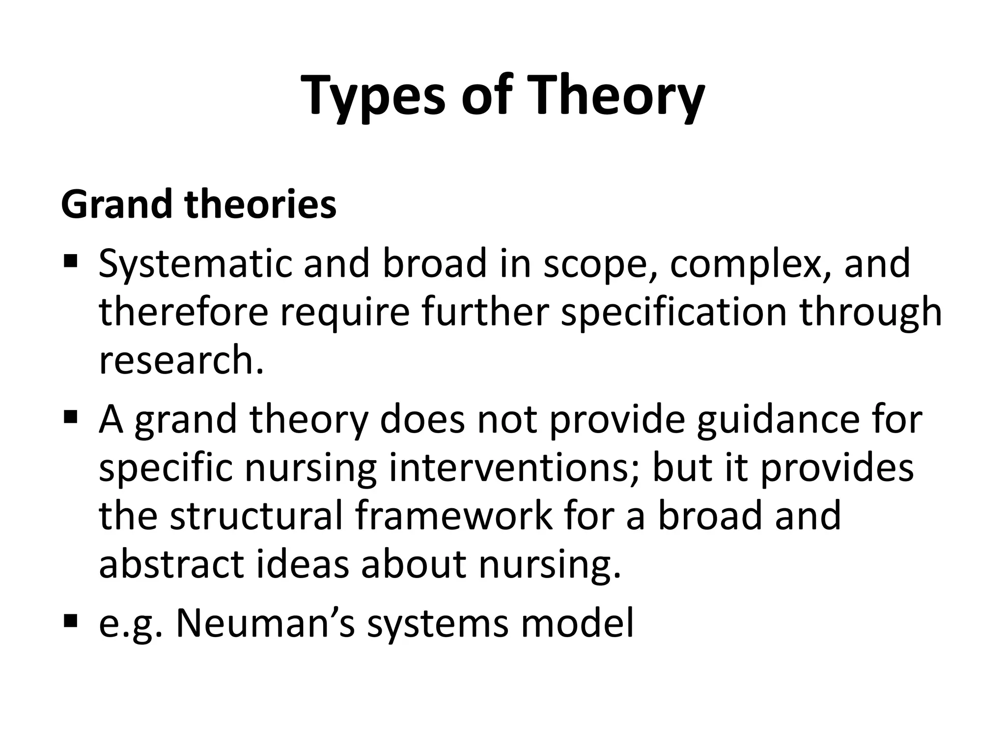 Types of Theory
Grand theories
 Systematic and broad in scope, complex, and
therefore require further specification through
research.
 A grand theory does not provide guidance for
specific nursing interventions; but it provides
the structural framework for a broad and
abstract ideas about nursing.
 e.g. Neuman’s systems model
 
