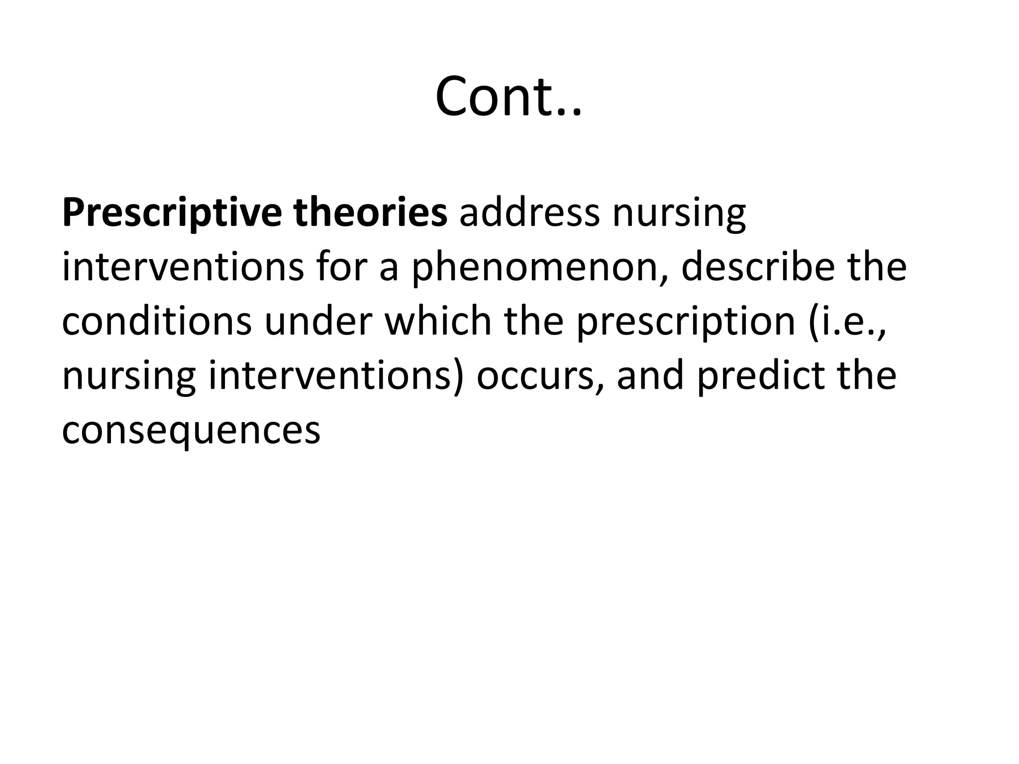 Cont..
Prescriptive theories address nursing
interventions for a phenomenon, describe the
conditions under which the prescription (i.e.,
nursing interventions) occurs, and predict the
consequences
 