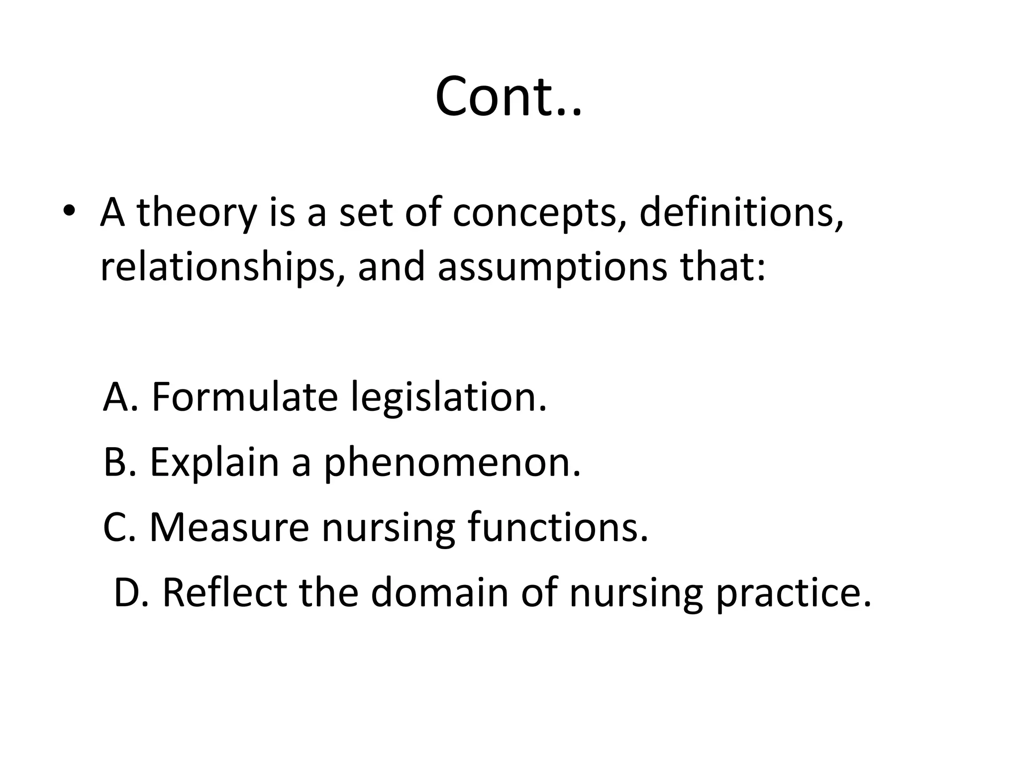 Cont..
• A theory is a set of concepts, definitions,
relationships, and assumptions that:
A. Formulate legislation.
B. Explain a phenomenon.
C. Measure nursing functions.
D. Reflect the domain of nursing practice.
 