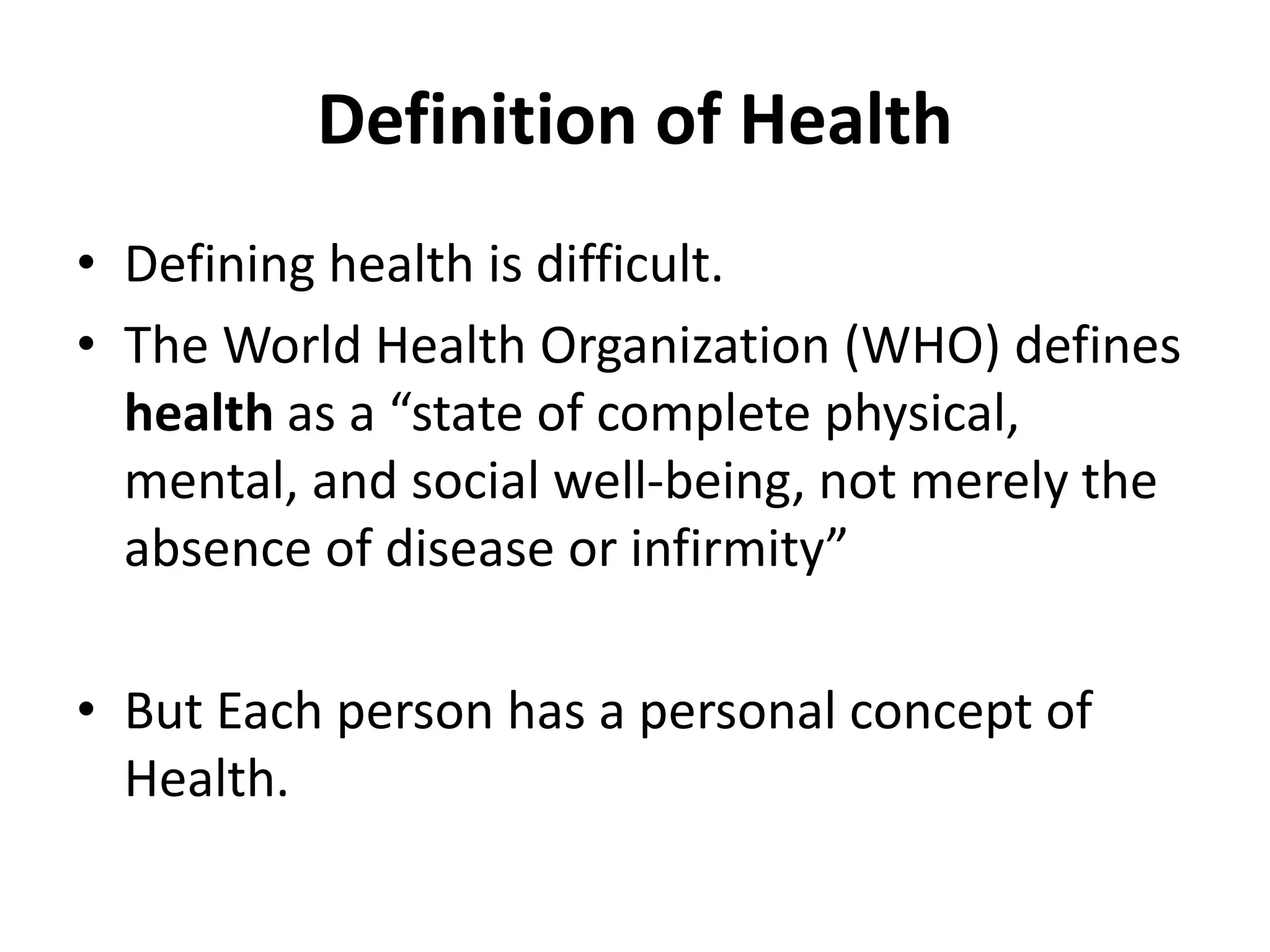 Definition of Health
• Defining health is difficult.
• The World Health Organization (WHO) defines
health as a “state of complete physical,
mental, and social well-being, not merely the
absence of disease or infirmity”
• But Each person has a personal concept of
Health.
 