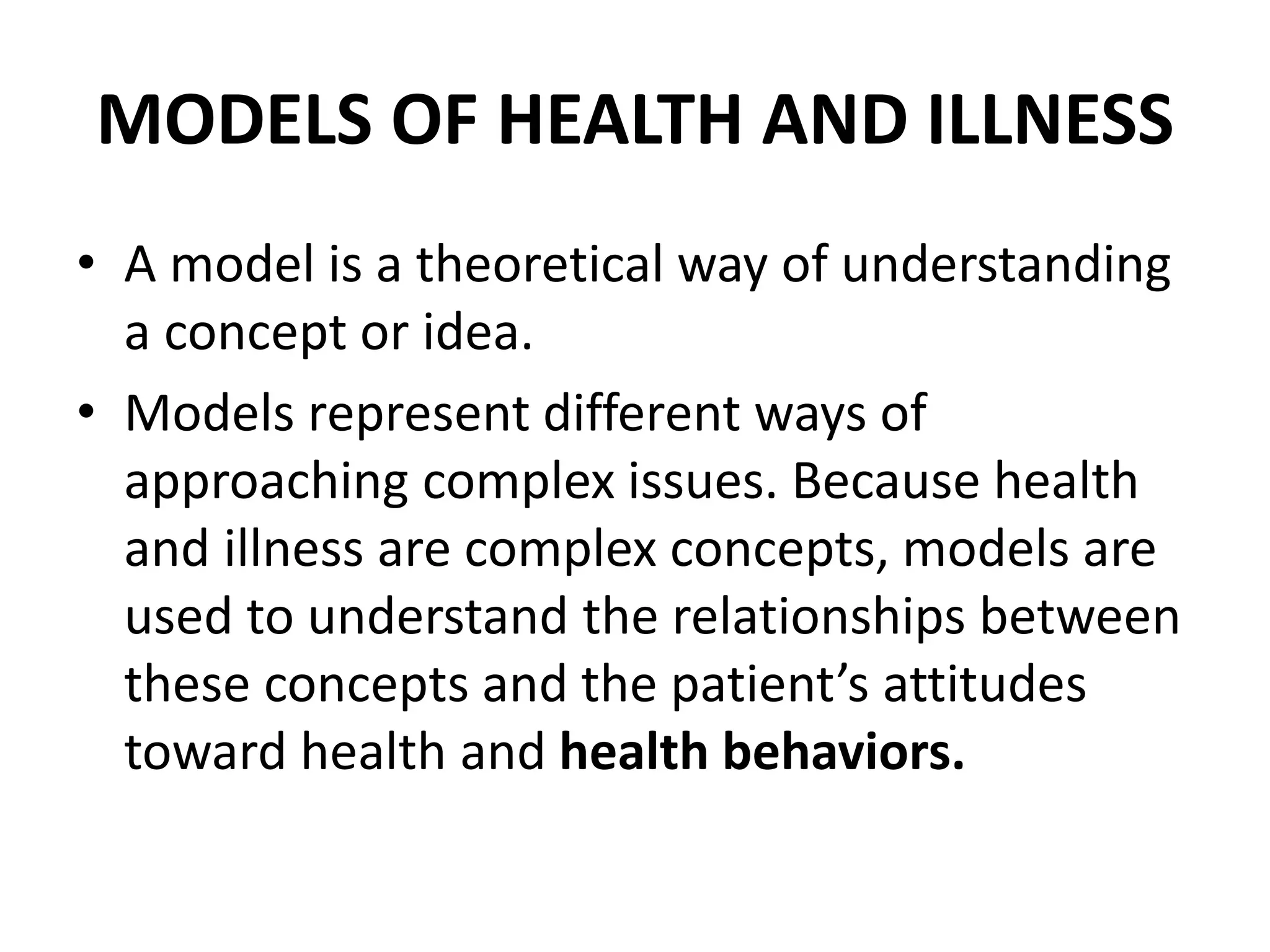 MODELS OF HEALTH AND ILLNESS
• A model is a theoretical way of understanding
a concept or idea.
• Models represent different ways of
approaching complex issues. Because health
and illness are complex concepts, models are
used to understand the relationships between
these concepts and the patient’s attitudes
toward health and health behaviors.
 
