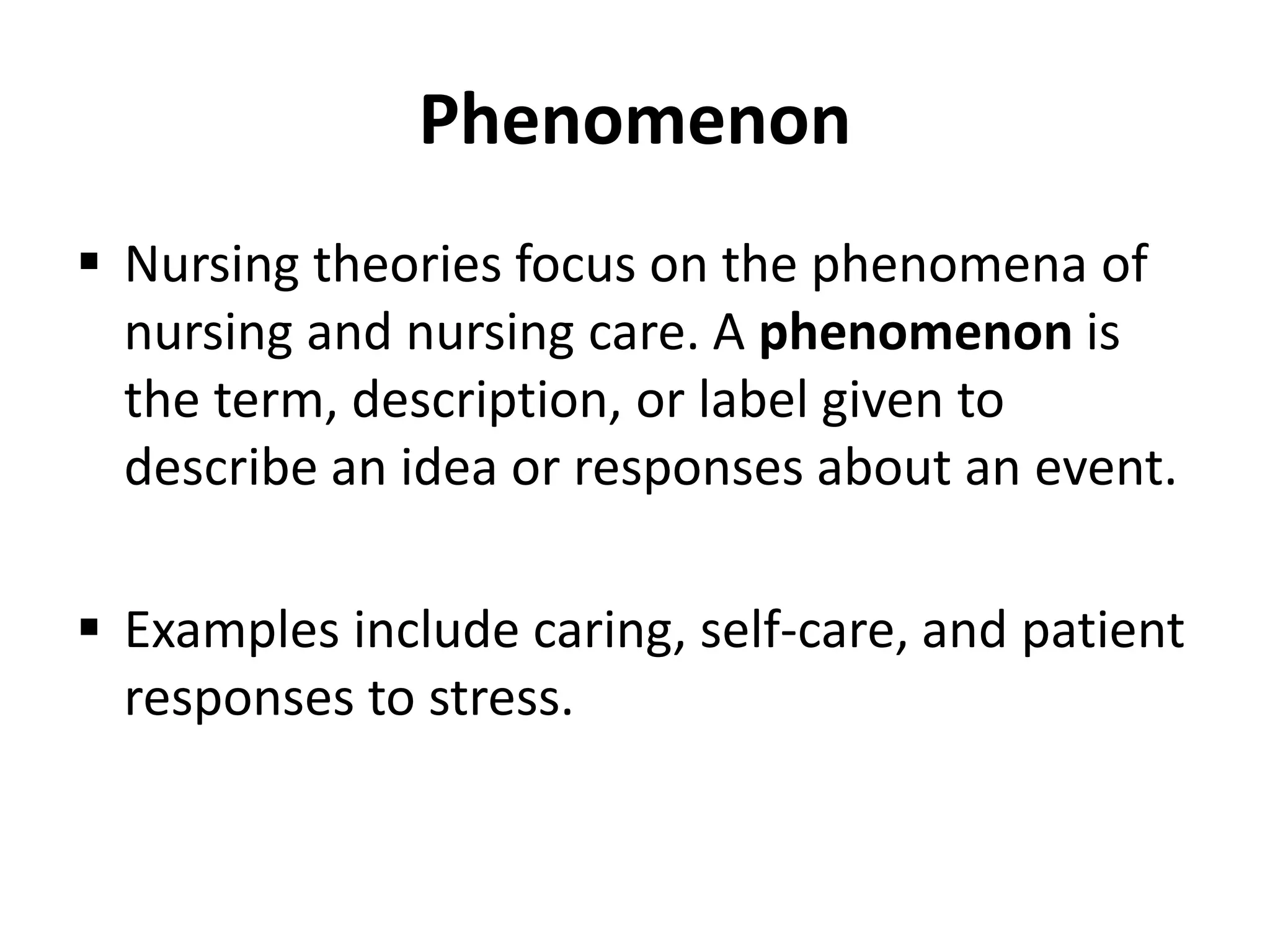 Phenomenon
 Nursing theories focus on the phenomena of
nursing and nursing care. A phenomenon is
the term, description, or label given to
describe an idea or responses about an event.
 Examples include caring, self-care, and patient
responses to stress.
 