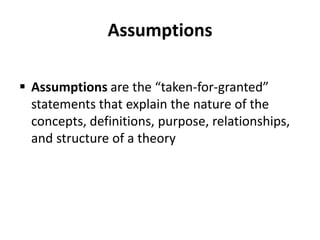 Assumptions
 Assumptions are the “taken-for-granted”
statements that explain the nature of the
concepts, definitions, purpose, relationships,
and structure of a theory
 