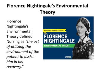Florence Nightingale’s Environmental
Theory
Florence
Nightingale’s
Environmental
Theory defined
Nursing as “the act
of utilizing the
environment of the
patient to assist
him in his
recovery.”
 